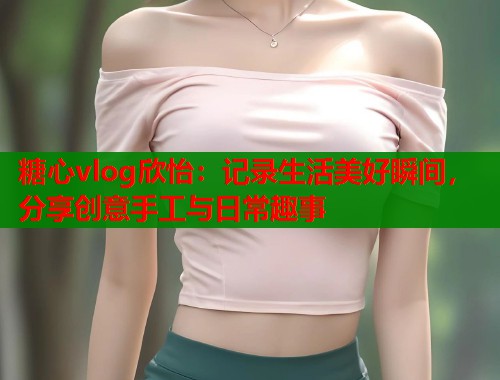 糖心vlog欣怡：记录生活美好瞬间，分享创意手工与日常趣事  第2张