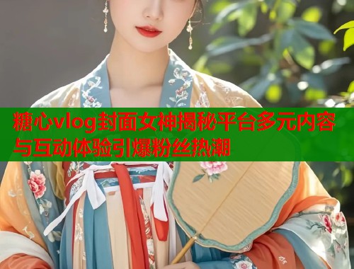 糖心vlog封面女神揭秘平台多元内容与互动体验引爆粉丝热潮