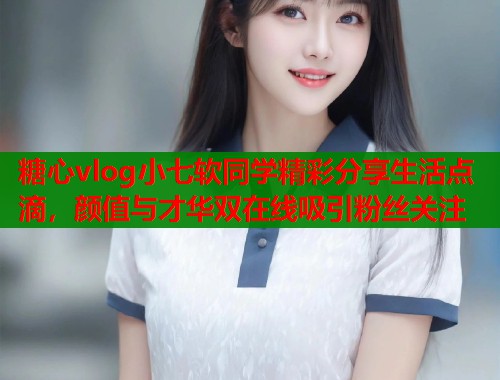 糖心vlog小七软同学精彩分享生活点滴，颜值与才华双在线吸引粉丝关注  第2张