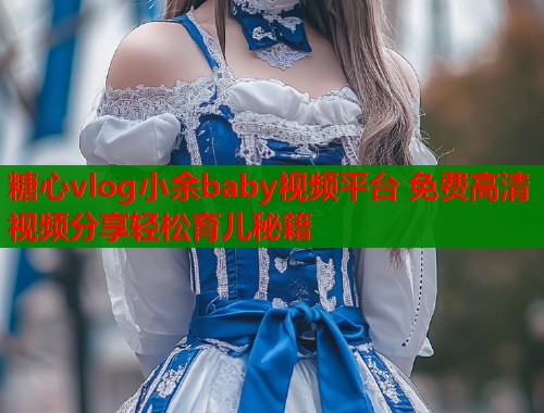 糖心vlog小余baby视频平台 免费高清视频分享轻松育儿秘籍  第2张