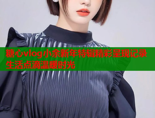 糖心vlog小余新年特辑精彩呈现记录生活点滴温暖时光