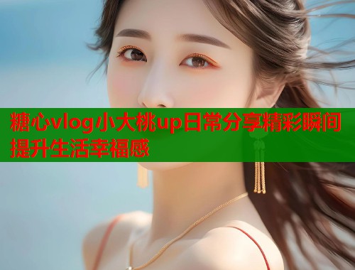 糖心vlog小大桃up日常分享精彩瞬间提升生活幸福感
