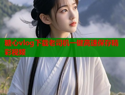 糖心vlog下载老司机一键高速保存精彩视频