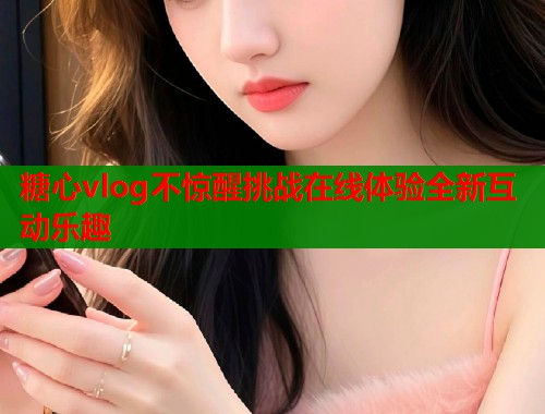 糖心vlog不惊醒挑战在线体验全新互动乐趣