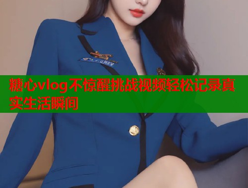 糖心vlog不惊醒挑战视频轻松记录真实生活瞬间  第1张