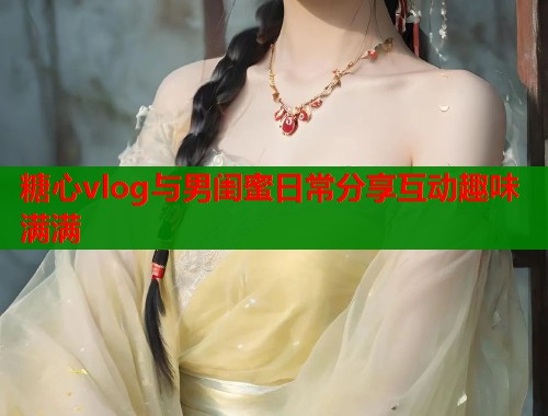 糖心vlog与男闺蜜日常分享互动趣味满满