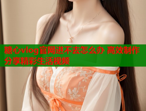 糖心vlog官网进不去怎么办 高效制作分享精彩生活视频