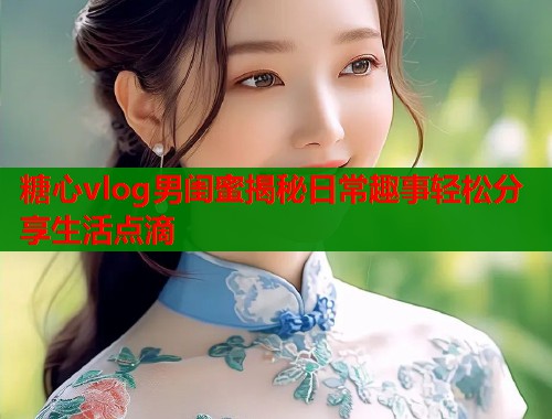 糖心vlog男闺蜜揭秘日常趣事轻松分享生活点滴  第1张