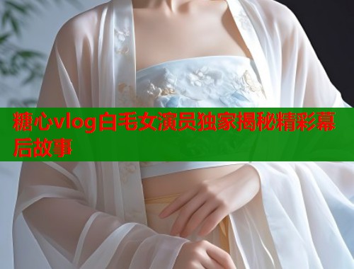 糖心vlog白毛女演员独家揭秘精彩幕后故事  第1张