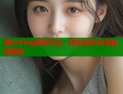 糖心Vlog原创平台，轻松创作分享独家精彩