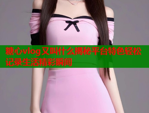 糖心vlog又叫什么揭秘平台特色轻松记录生活精彩瞬间