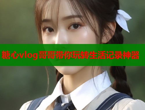 糖心vlog哥哥带你玩转生活记录神器  第1张