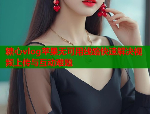 糖心vlog苹果无可用线路快速解决视频上传与互动难题