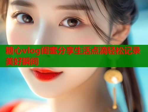 糖心vlog闺蜜分享生活点滴轻松记录美好瞬间
