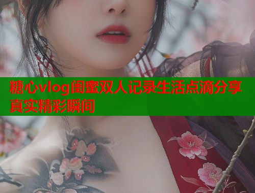 糖心vlog闺蜜双人记录生活点滴分享真实精彩瞬间
