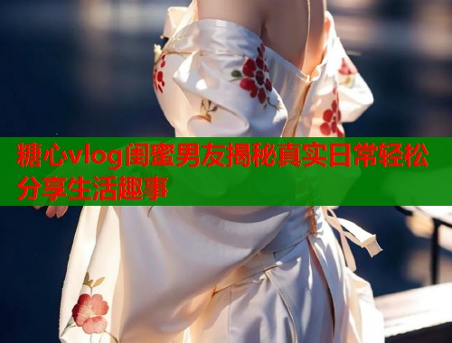 糖心vlog闺蜜男友揭秘真实日常轻松分享生活趣事  第2张