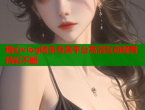 糖心vlog阿乐专属平台高清互动观看精彩不断
