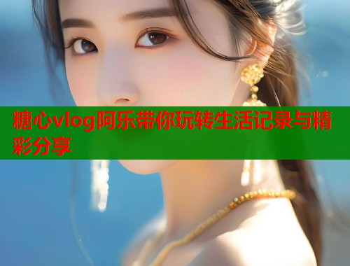 糖心vlog阿乐带你玩转生活记录与精彩分享