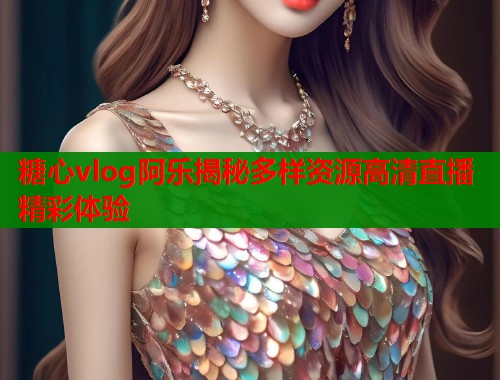 糖心vlog阿乐揭秘多样资源高清直播精彩体验