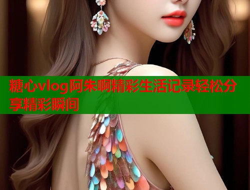 糖心vlog阿朱啊精彩生活记录轻松分享精彩瞬间