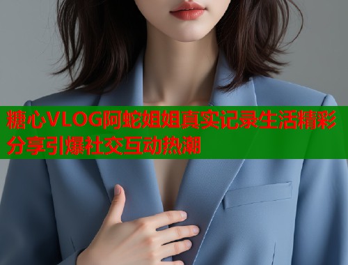 糖心VLOG阿蛇姐姐真实记录生活精彩分享引爆社交互动热潮
