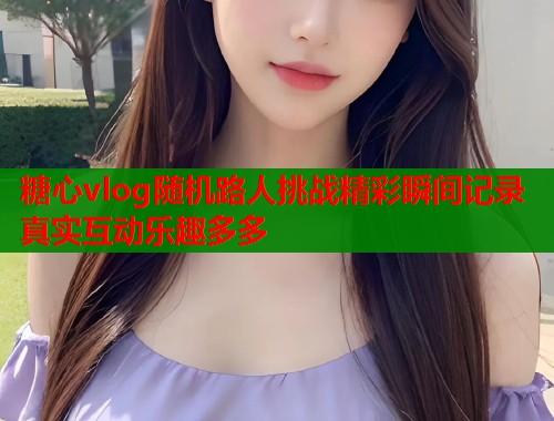 糖心vlog随机路人挑战精彩瞬间记录真实互动乐趣多多