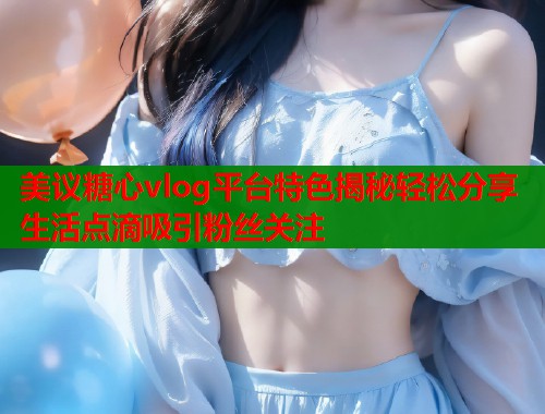 美议糖心vlog平台特色揭秘轻松分享生活点滴吸引粉丝关注