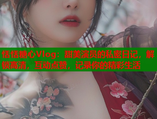 恬恬糖心Vlog：甜美演员的私密日记，解锁高清，互动点赞，记录你的精彩生活  第2张