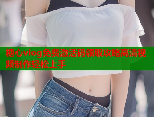 糖心vlog免费激活码领取攻略高清视频制作轻松上手