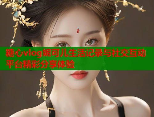 糖心vlog妮可儿生活记录与社交互动平台精彩分享体验