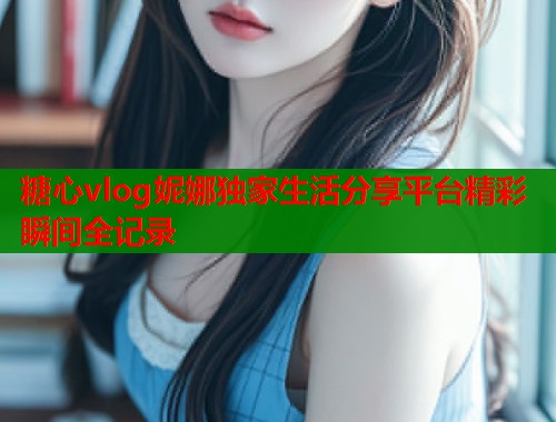 糖心vlog妮娜独家生活分享平台精彩瞬间全记录
