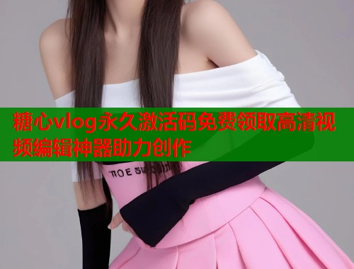 糖心vlog永久激活码免费领取高清视频编辑神器助力创作