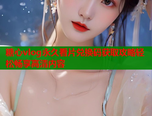 糖心vlog永久看片兑换码获取攻略轻松畅享高清内容