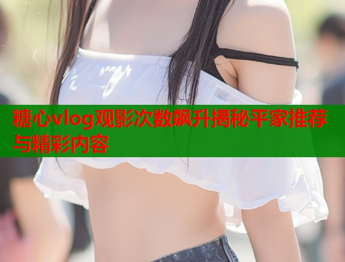 糖心vlog观影次数飙升揭秘平家推荐与精彩内容