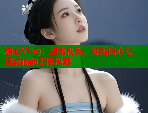 糖心Vlog：甜蜜视界，零距离心动，释放你的无限热爱