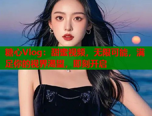 糖心Vlog：甜蜜视频，无限可能，满足你的视界渴望，即刻开启