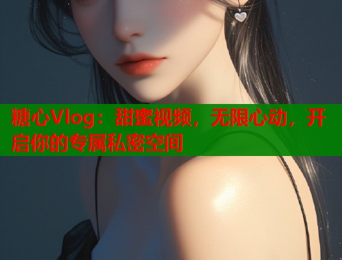 糖心Vlog：甜蜜视频，无限心动，开启你的专属私密空间