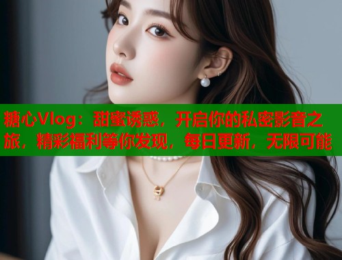 糖心Vlog：甜蜜诱惑，开启你的私密影音之旅，精彩福利等你发现，每日更新，无限可能
