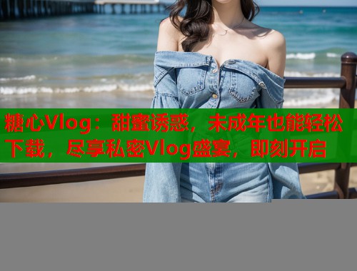 糖心Vlog：甜蜜诱惑，未成年也能轻松下载，尽享私密Vlog盛宴，即刻开启
