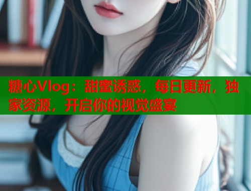 糖心Vlog：甜蜜诱惑，每日更新，独家资源，开启你的视觉盛宴