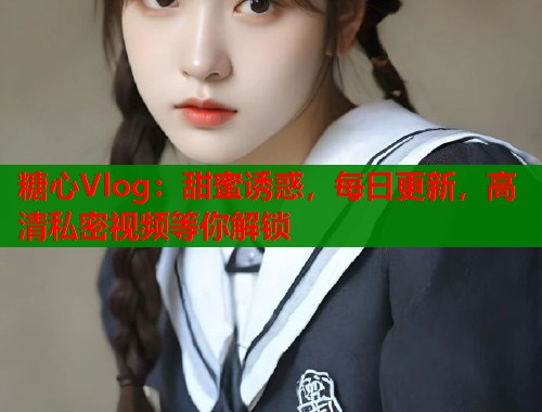 糖心Vlog：甜蜜诱惑，每日更新，高清私密视频等你解锁
