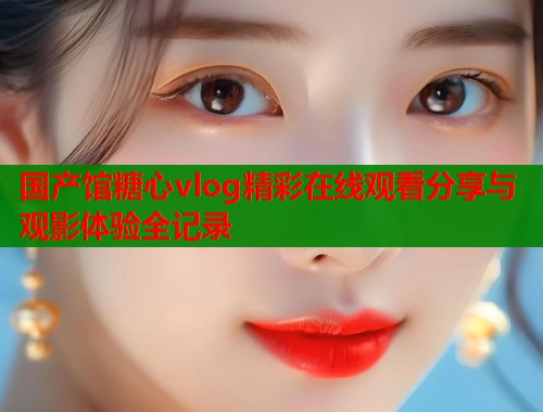国产馆糖心vlog精彩在线观看分享与观影体验全记录