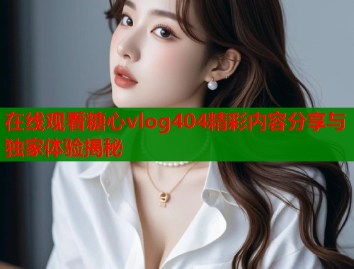 在线观看糖心vlog404精彩内容分享与独家体验揭秘