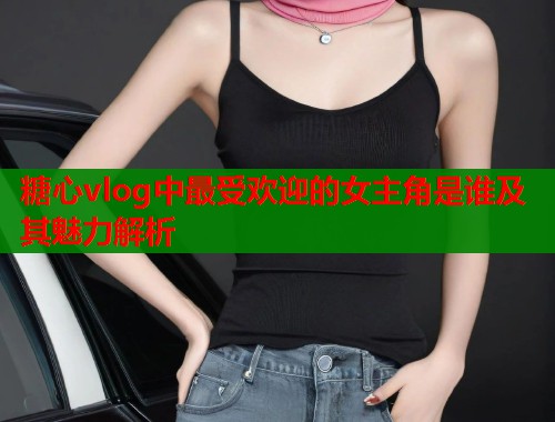 糖心vlog中最受欢迎的女主角是谁及其魅力解析