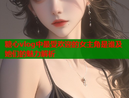 糖心vlog中最受欢迎的女主角是谁及她们的魅力解析  第2张