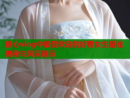 糖心vlog中最受欢迎的好看女生是谁揭秘与风采展示