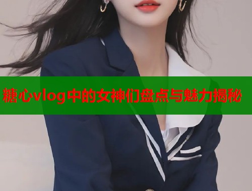 糖心vlog中的女神们盘点与魅力揭秘