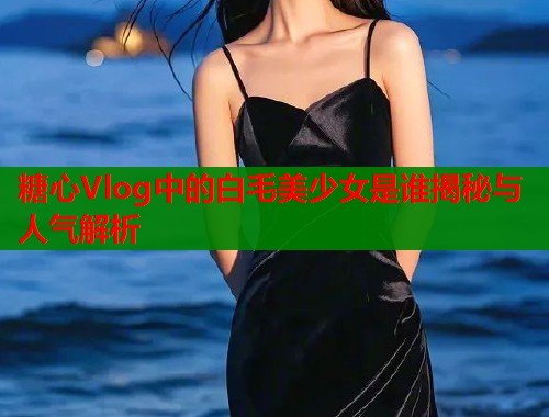 糖心Vlog中的白毛美少女是谁揭秘与人气解析