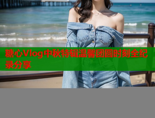 糖心Vlog中秋特辑温馨团圆时刻全纪录分享