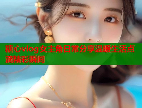 糖心vlog女主角日常分享温暖生活点滴精彩瞬间
